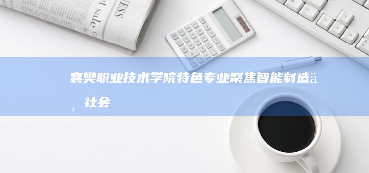 襄樊职业技术学院特色专业：聚焦智能制造与社会服务领域